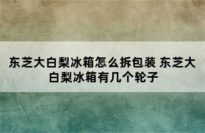 东芝大白梨冰箱怎么拆包装 东芝大白梨冰箱有几个轮子